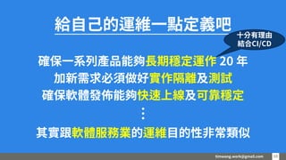 timwang.work@gmail.com 1010
給自己的運維一點定義吧
確保一系列產品能夠長期穩定運作 20 年
加新需求必須做好實作隔離及測試
確保軟體發佈能夠快速上線及可靠穩定
其實跟軟體服務業的運維目的性非常類似…
十分有理由
結合CI/CD
 