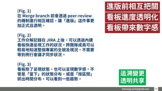 timwang.work@gmail.com 2828
進版前相互把關
看板帶來數字感
看板進度透明化
追溯變更
透明共享
(Fig. 1)
在 Merge branch 前會透過 peer-review
的機制進行相互確認，讓「進版」這件事更
加正式且透明。
(Fig. 2)
工作分解記錄在 JIRA 上後，可以透過內建
看板快速呈現工作的狀況，跨團隊成員可以
輕易地知道整個專案的全貌及現況，不需要
等到例行會議才同步狀況。
(Fig. 3)
看板除了呈現狀態，也可以呈現數字感，不
管是「當下」的狀態分布，或是「按區間」
抓出時間分布，可以看到一些趨勢。
 