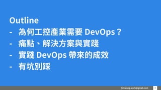 timwang.work@gmail.com 33
Outline
- 為何工控產業需要 DevOps？
- 痛點、解決方案與實踐
- 實踐 DevOps 帶來的成效
- 有坑別踩
 