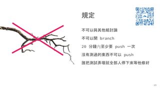 規定
不可以與其他組討論
不可以開 branch
20 分鐘內至少要 push 一次
沒有測過的東西不可以 push
誰把測試弄壞就全部人停下來等他修好
13
 