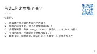首先…你來對場了嗎？
你是否…
❏ 無法好好跟身邊的笨蛋同事溝通？
❏ 知道測試很重要，但「沒時間寫測試」？
❏ 多團隊開發，每次 merge branch 就陷入 conflict 地獄？
❏ 不用多團隊，單團隊開發就很地獄了…？
❏ 線上有錯、開發落後、Deadline 不會變，只好含淚加班？
3
 