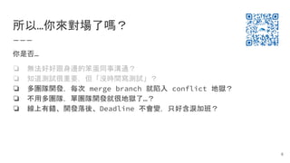 所以…你來對場了嗎？
你是否…
❏ 無法好好跟身邊的笨蛋同事溝通？
❏ 知道測試很重要，但「沒時間寫測試」？
❏ 多團隊開發，每次 merge branch 就陷入 conflict 地獄？
❏ 不用多團隊，單團隊開發就很地獄了…？
❏ 線上有錯、開發落後、Deadline 不會變，只好含淚加班？
8
 