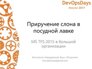 Приручение слона в
посудной лавке
MS TFS 2015 в большой
организации
Константин Нерадовский, банк «Открытие»
kneradovsky@gmail.com
 
