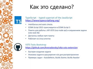 Как это сделано?
VSTS Tasks Bootstrap
https://github.com/kneradovsky/viko-vsts-extension
• Быстрое создание задачи
• Упаковка задачи в расширение vsix для распространения
• Примеры задач – AutoDefects, Builds Starter, Builds Awaiter
• IntelliSense and static checks
• ECMA Script 2015 транслируется в ECMA Script 3
• Пакеты для работы с API VSTS (vso-node-api) и окружением задачи
(vsts-task-lib)
• Доступны любые npm пакеты
• Работает на Linux агентах
TypeScript - typed superset of the JavaScript
https://www.typescriptlang.org/
 