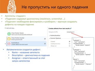 Не пропустить ни одного падения
• Автотесты «падают»
• «Падения» содержат диагностику (stacktrace, screenshot …)
• «Падения» необходимо фиксировать и разбирать – вручную создавать
дефекты на каждое падение
• Автоматически создается дефект:
• Name – название автотеста
• Description – диагностика из падения
• Assignee – ответственный за этот
запуск автотестов
{
“TestBuild1": {
"user":“username1",
"mandatoryFields" : {
“Vendor.System": System1"
}
},
“TestBuild2": {
"user":“username2",
"mandatoryFields" : {
“Vendor.System": “System2"
}
},
"default": {
"user":“username2",
"mandatoryFields" : {
“Vendor.System": "<Прочее>"
}
}
}
 