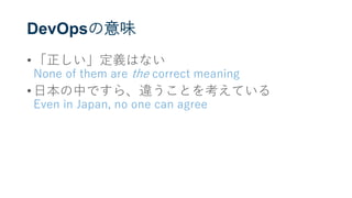 DevOpsの意味
• 「正しい」定義はない
None of them are the correct meaning
• 日本の中ですら、違うことを考えている
Even in Japan, no one can agree
 