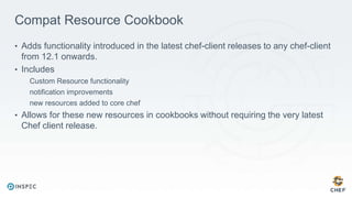 Compat Resource Cookbook
• Adds functionality introduced in the latest chef-client releases to any chef-client
from 12.1 onwards.
• Includes
Custom Resource functionality
notification improvements
new resources added to core chef
• Allows for these new resources in cookbooks without requiring the very latest
Chef client release.
 
