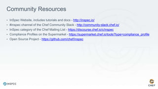 Community Resources
• InSpec Website, includes tutorials and docs - http://inspec.io/
• #inspec channel of the Chef Community Slack - http://community-slack.chef.io/
• InSpec category of the Chef Mailing List - https://discourse.chef.io/c/inspec
• Compliance Profiles on the Supermarket - https://supermarket.chef.io/tools?type=compliance_profile
• Open Source Project - https://github.com/chef/inspec
 