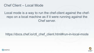 Chef Client – Local Mode
Local mode is a way to run the chef-client against the chef-
repo on a local machine as if it were running against the
Chef server.
https://docs.chef.io/ctl_chef_client.html#run-in-local-mode
 