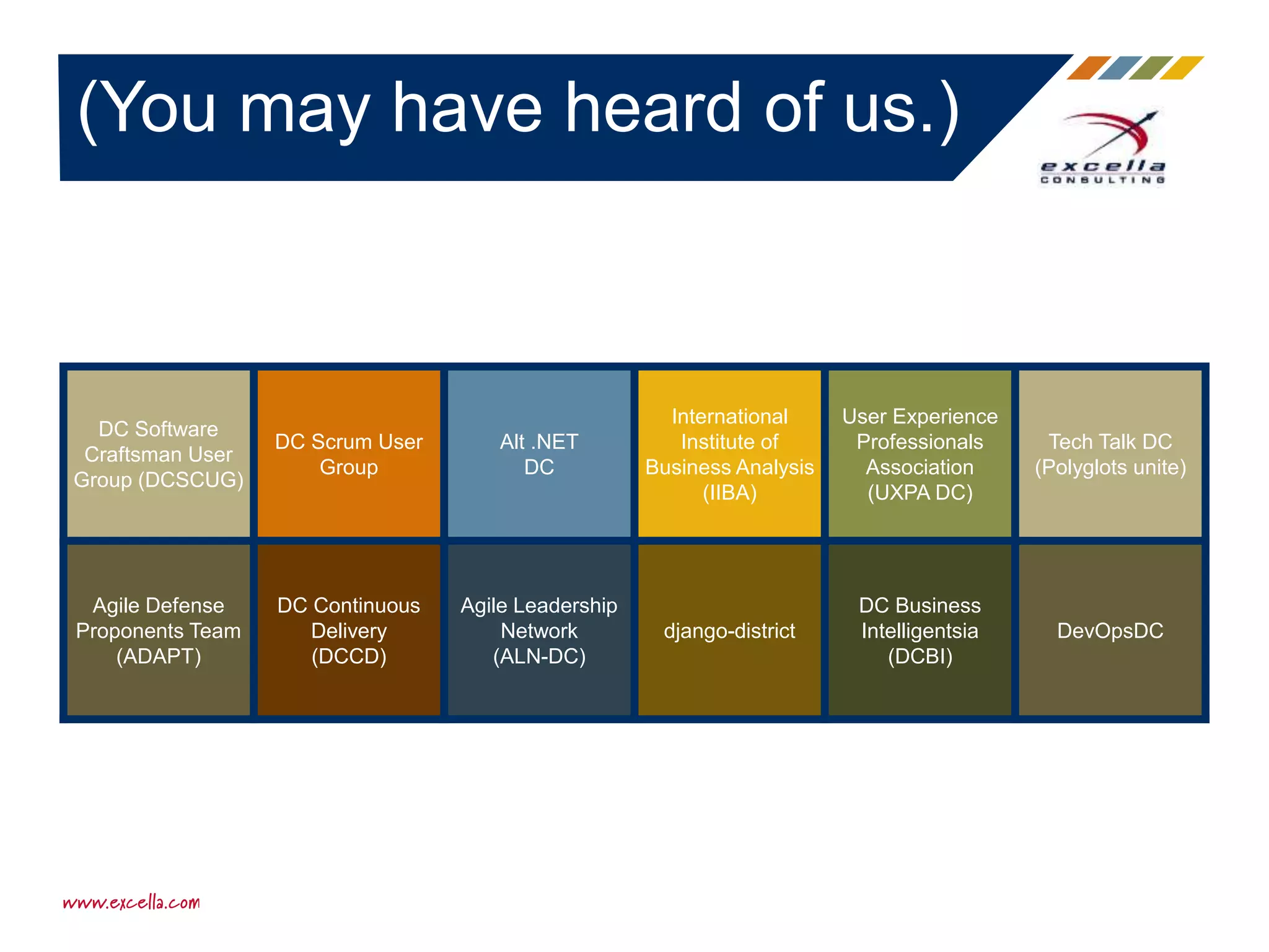 (You may have heard of us.)
DC Software
Craftsman User
Group (DCSCUG)
DC Scrum User
Group
Alt .NET
DC
International
Institute of
Business Analysis
(IIBA)
User Experience
Professionals
Association
(UXPA DC)
Tech Talk DC
(Polyglots unite)
Agile Defense
Proponents Team
(ADAPT)
DC Continuous
Delivery
(DCCD)
Agile Leadership
Network
(ALN-DC)
django-district
DC Business
Intelligentsia
(DCBI)
DevOpsDC
 