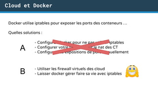 Cloud et Docker
Docker utilise iptables pour exposer les ports des conteneurs …
Quelles solutions :
- Configurer docker pour ne pas utiliser iptables
- Configurer votre firewall pour le nat des CT
- Configurer les expositions de port manuellement
A
- Utiliser les firewall virtuels des cloud
- Laisser docker gérer faire sa vie avec iptablesB
 