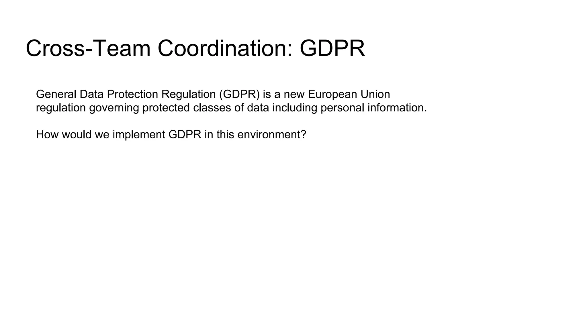 Cross-Team Coordination: GDPR
General Data Protection Regulation (GDPR) is a new European Union
regulation governing protected classes of data including personal information.
How would we implement GDPR in this environment?
 