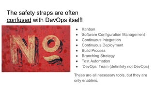 The safety straps are often
confused with DevOps itself!
● Kanban
● Software Configuration Management
● Continuous Integration
● Continuous Deployment
● Build Process
● Branching Strategy
● Test Automation
● ‘DevOps’ Team (definitely not DevOps)
These are all necessary tools, but they are
only enablers.
 