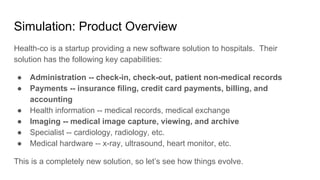 Simulation: Product Overview
Health-co is a startup providing a new software solution to hospitals. Their
solution has the following key capabilities:
● Administration -- check-in, check-out, patient non-medical records
● Payments -- insurance filing, credit card payments, billing, and
accounting
● Health information -- medical records, medical exchange
● Imaging -- medical image capture, viewing, and archive
● Specialist -- cardiology, radiology, etc.
● Medical hardware -- x-ray, ultrasound, heart monitor, etc.
This is a completely new solution, so let’s see how things evolve.
 