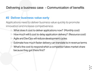 #2 Deliver business value early
Applications need to deliver business value quickly to promote
innovation and increase competiveness
  What does it cost to deliver applications now? (Monthly cost)
  How much will it cost to delay application delivery? (Resource cost)
  Agile and DevOps will reduce development cycles
  Estimate how much faster delivery can translate to in revenue terms
  What’s the cost to respond when a competitor takes market share
because they got there ﬁrst?
Delivering a business case - Communication of benefits
 