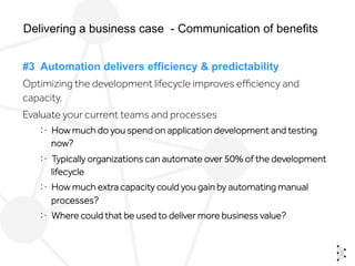 #3 Automation delivers efficiency & predictability
Optimizing the development lifecycle improves eﬃciency and
capacity.
Evaluate your current teams and processes
  How much do you spend on application development and testing
now?
  Typically organizations can automate over 50% of the development
lifecycle
  How much extra capacity could you gain by automating manual
processes?
  Where could that be used to deliver more business value?
Delivering a business case - Communication of benefits
 
