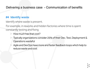 #4 Identify waste
Identify where waste is present.
For example, in reworks and hidden factories where time is spent
constantly testing and ﬁxing
  How much has that cost?
  Typically organizations consider 25% of their Dev, Test, Deployment &
Operations wasteful
  Agile and DevOps have more and faster feedback loops which help to
reduce waste and cost
Delivering a business case - Communication of benefits
 