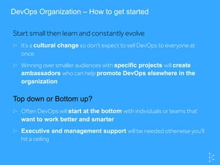 DevOps Organization – How to get started
Start small then learn and constantly evolve
  It’s a cultural change so don't expect to sell DevOps to everyone at
once
  Winning over smaller audiences with specific projects will create
ambassadors who can help promote DevOps elsewhere in the
organization
Top down or Bottom up?
  Often DevOps will start at the bottom with individuals or teams that
want to work better and smarter
  Executive and management support will be needed otherwise you’ll
hit a ceiling
 