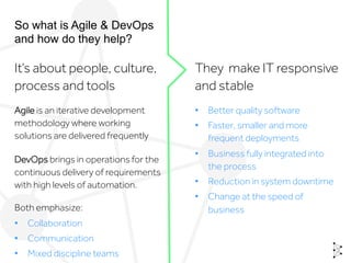 So what is Agile & DevOps
and how do they help?
It’s about people, culture,
process and tools
They make IT responsive
and stable
Agile is an iterative development
methodology where working
solutions are delivered frequently
DevOps brings in operations for the
continuous delivery of requirements
with high levels of automation.
Both emphasize:
•  Collaboration
•  Communication
•  Mixed discipline teams
•  Better quality software
•  Faster, smaller and more
frequent deployments
•  Business fully integrated into
the process
•  Reduction in system downtime
•  Change at the speed of
business
 