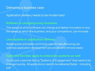 Software is changing every business
The speed at which software can change and deliver innovation is now
the speed at which the business, and your competitors, can innovate
Delivering a business case
Application delivery needs to be modernized
Lean applies to application delivery
Applying lean principles commonly seen in manufacturing can
optimize application development processes and remove waste
Agile and DevOps apply to enterprise systems as well
It’s not just customer facing “Systems of Engagement” that need to be
changed quickly. All applications need to be delivered faster - including
SAP
 
