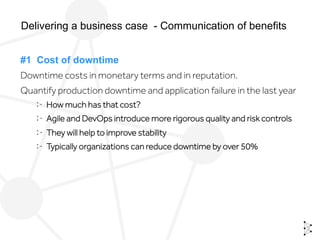 #1 Cost of downtime
Downtime costs in monetary terms and in reputation.
Quantify production downtime and application failure in the last year
  How much has that cost?
  Agile and DevOps introduce more rigorous quality and risk controls
  They will help to improve stability
  Typically organizations can reduce downtime by over 50%
Delivering a business case - Communication of benefits
 