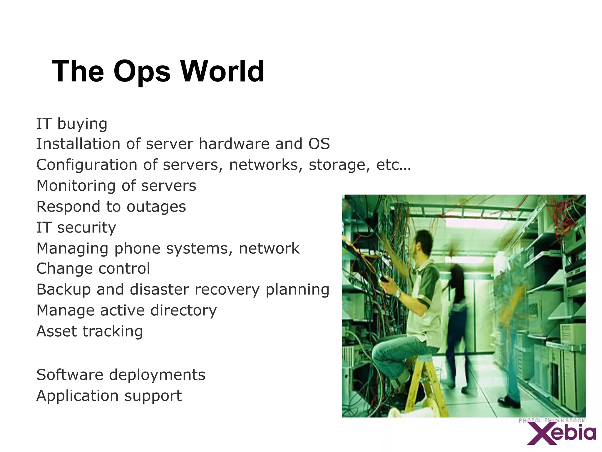 The Ops World
IT buying
Installation of server hardware and OS
Configuration of servers, networks, storage, etc…
Monitoring of servers
Respond to outages
IT security
Managing phone systems, network
Change control
Backup and disaster recovery planning
Manage active directory
Asset tracking
Software deployments
Application support

 