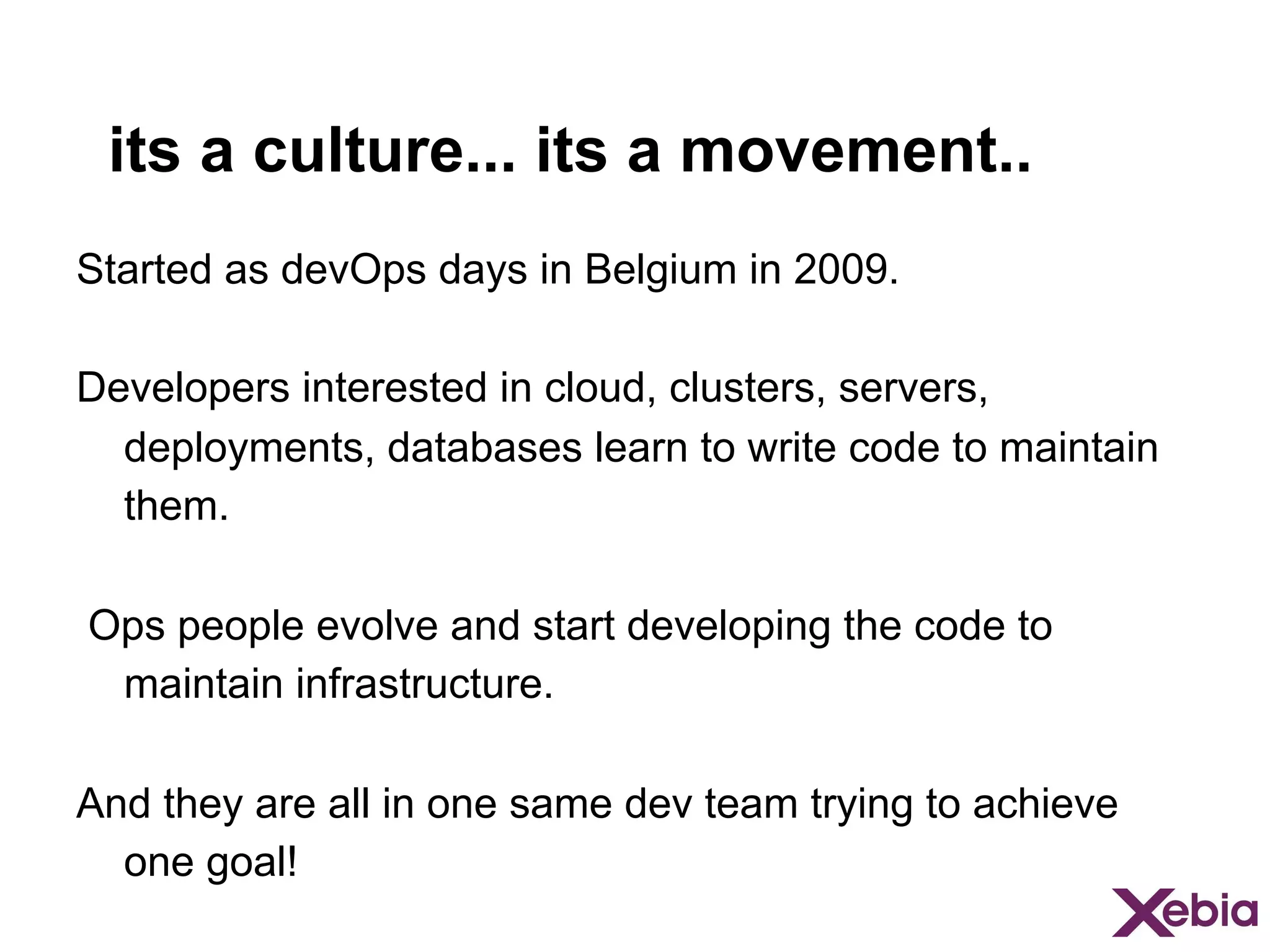its a culture... its a movement..
Started as devOps days in Belgium in 2009.
Developers interested in cloud, clusters, servers,
deployments, databases learn to write code to maintain
them.
Ops people evolve and start developing the code to
maintain infrastructure.
And they are all in one same dev team trying to achieve
one goal!

 