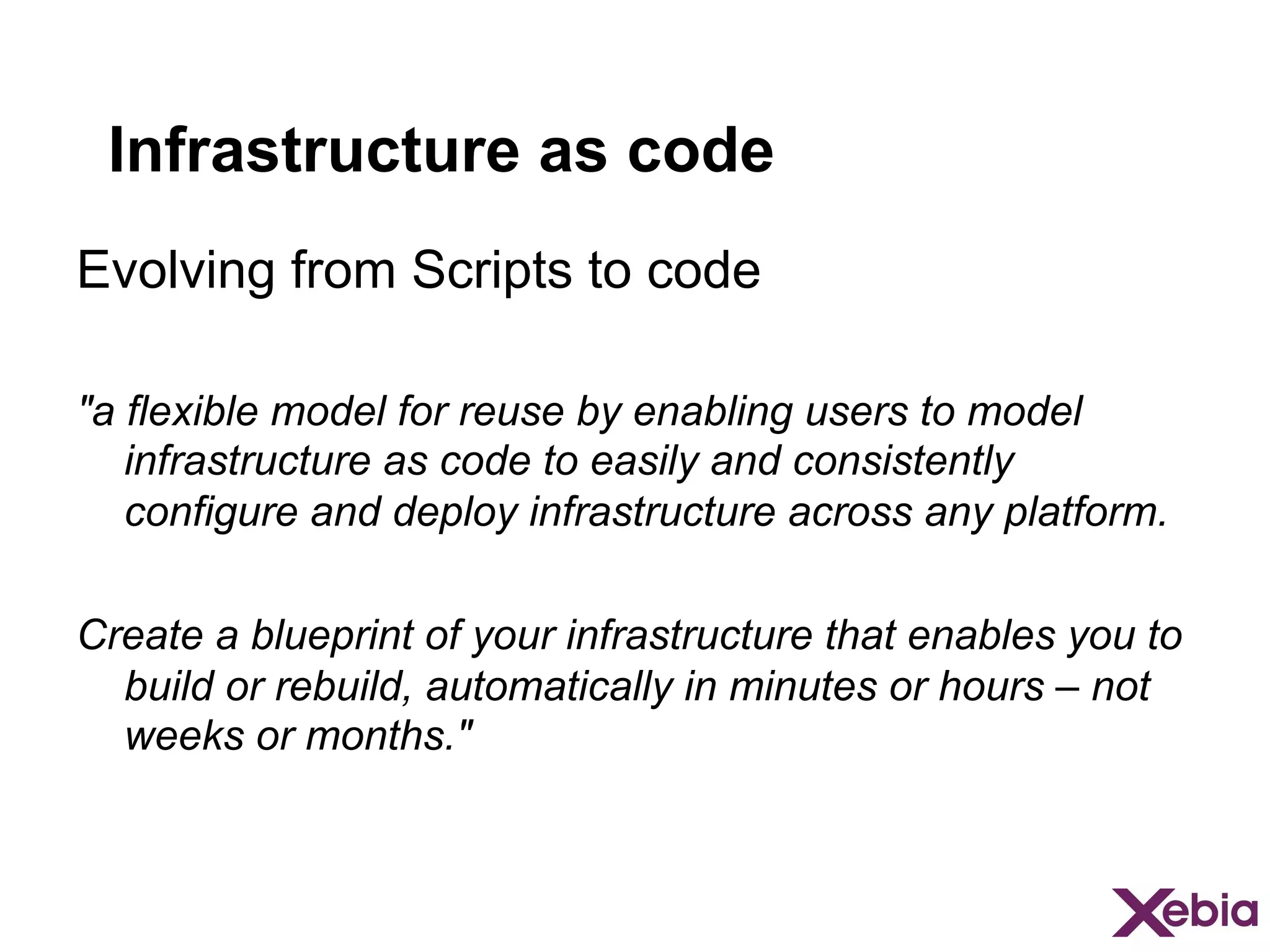 Infrastructure as code
Evolving from Scripts to code
"a flexible model for reuse by enabling users to model
infrastructure as code to easily and consistently
configure and deploy infrastructure across any platform.
Create a blueprint of your infrastructure that enables you to
build or rebuild, automatically in minutes or hours – not
weeks or months."

 