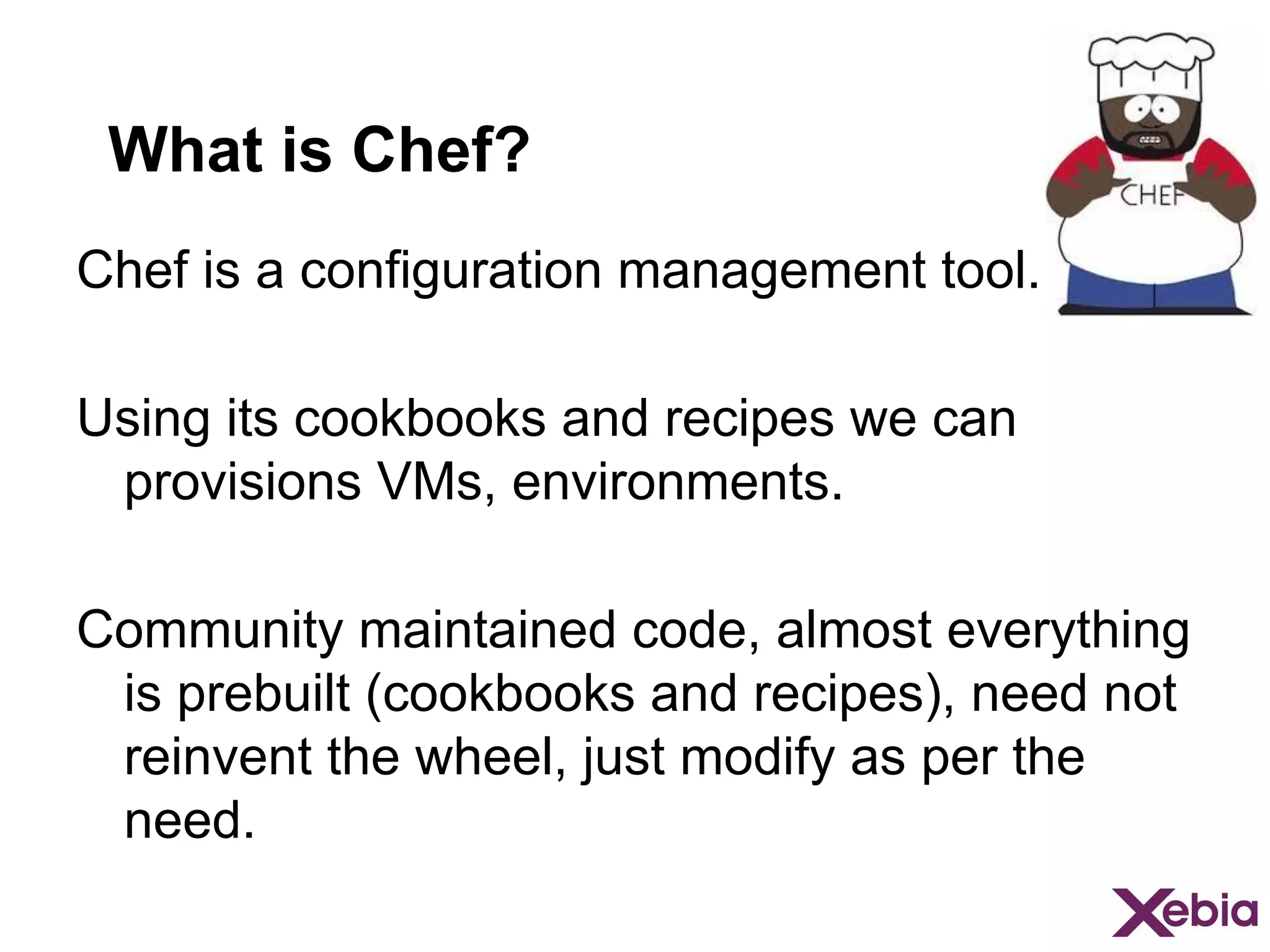 What is Chef?
Chef is a configuration management tool.
Using its cookbooks and recipes we can
provisions VMs, environments.
Community maintained code, almost everything
is prebuilt (cookbooks and recipes), need not
reinvent the wheel, just modify as per the
need.

 