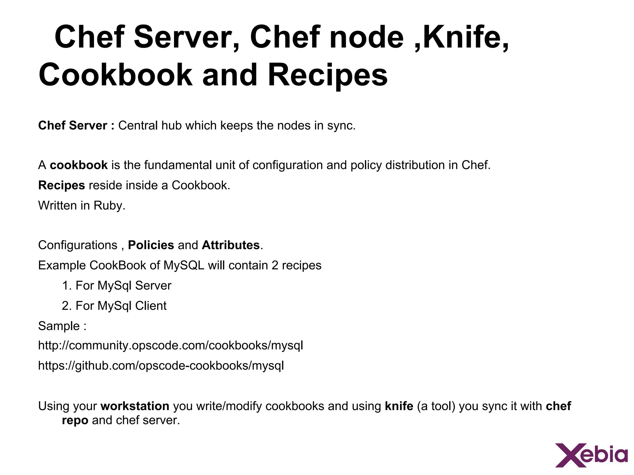 Chef Server, Chef node ,Knife,
Cookbook and Recipes
Chef Server : Central hub which keeps the nodes in sync.
A cookbook is the fundamental unit of configuration and policy distribution in Chef.
Recipes reside inside a Cookbook.
Written in Ruby.
Configurations , Policies and Attributes.
Example CookBook of MySQL will contain 2 recipes
1. For MySql Server
2. For MySql Client
Sample :
http://community.opscode.com/cookbooks/mysql
https://github.com/opscode-cookbooks/mysql
Using your workstation you write/modify cookbooks and using knife (a tool) you sync it with chef
repo and chef server.

 