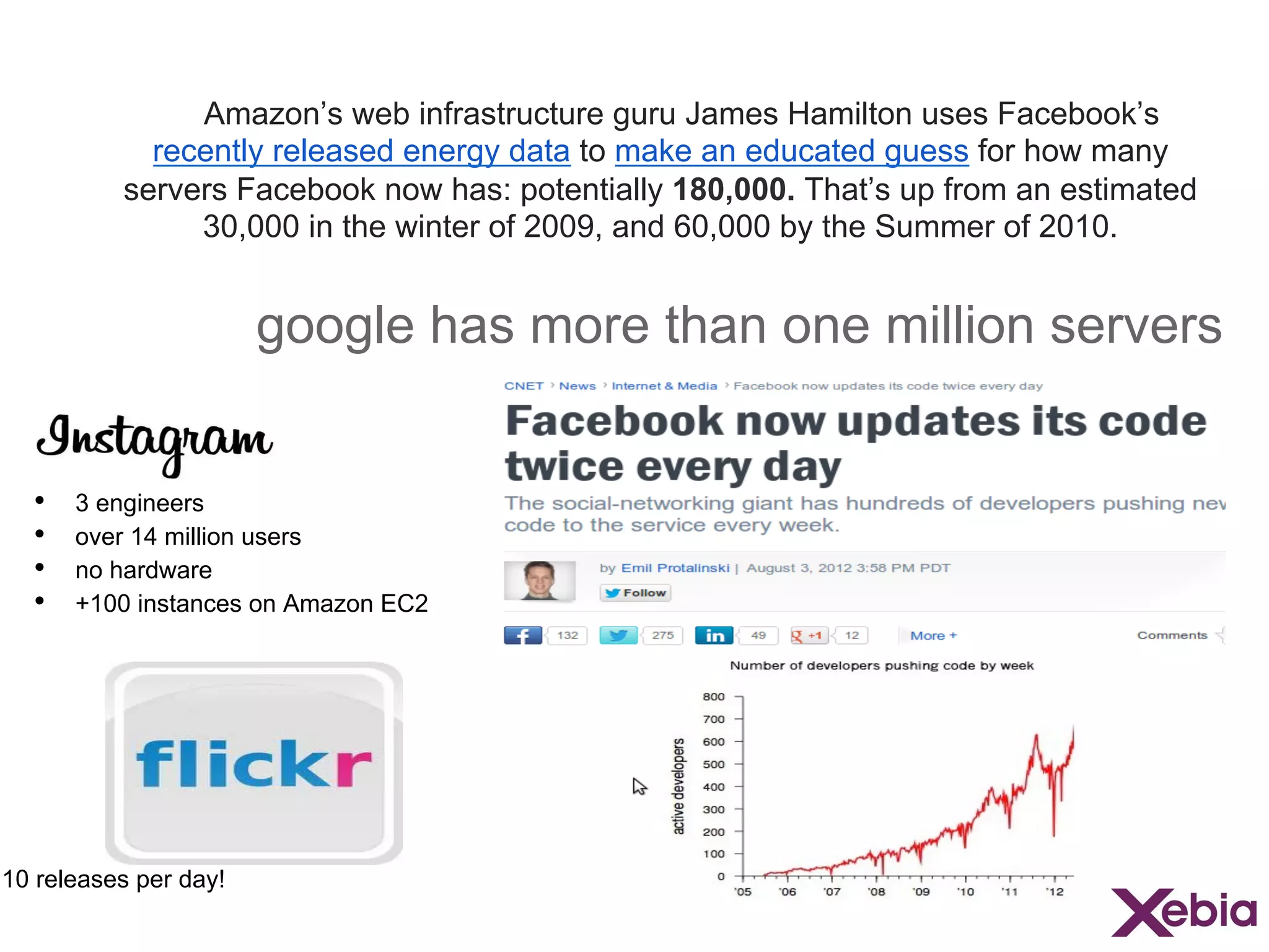 Amazon’s web infrastructure guru James Hamilton uses Facebook’s
recently released energy data to make an educated guess for how many
servers Facebook now has: potentially 180,000. That’s up from an estimated
30,000 in the winter of 2009, and 60,000 by the Summer of 2010.

google has more than one million servers
• 
• 
• 
• 

3 engineers
over 14 million users
no hardware
+100 instances on Amazon EC2

10 releases per day!

 