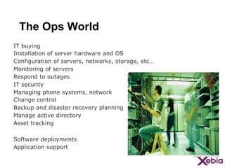 The Ops World
IT buying
Installation of server hardware and OS
Configuration of servers, networks, storage, etc…
Monitoring of servers
Respond to outages
IT security
Managing phone systems, network
Change control
Backup and disaster recovery planning
Manage active directory
Asset tracking
Software deployments
Application support

 