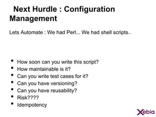 Next Hurdle : Configuration
Management
Lets Automate : We had Perl... We had shell scripts..

•  How soon can you write this script?
•  How maintainable is it?
•  Can you write test cases for it?
•  Can you have versioning?
•  Can you have reusability?
•  Risk????
•  Idempotency

 