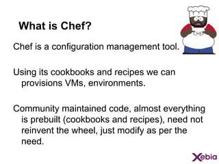 What is Chef?
Chef is a configuration management tool.
Using its cookbooks and recipes we can
provisions VMs, environments.
Community maintained code, almost everything
is prebuilt (cookbooks and recipes), need not
reinvent the wheel, just modify as per the
need.

 