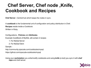 Chef Server, Chef node ,Knife,
Cookbook and Recipes
Chef Server : Central hub which keeps the nodes in sync.
A cookbook is the fundamental unit of configuration and policy distribution in Chef.
Recipes reside inside a Cookbook.
Written in Ruby.
Configurations , Policies and Attributes.
Example CookBook of MySQL will contain 2 recipes
1. For MySql Server
2. For MySql Client
Sample :
http://community.opscode.com/cookbooks/mysql
https://github.com/opscode-cookbooks/mysql
Using your workstation you write/modify cookbooks and using knife (a tool) you sync it with chef
repo and chef server.

 