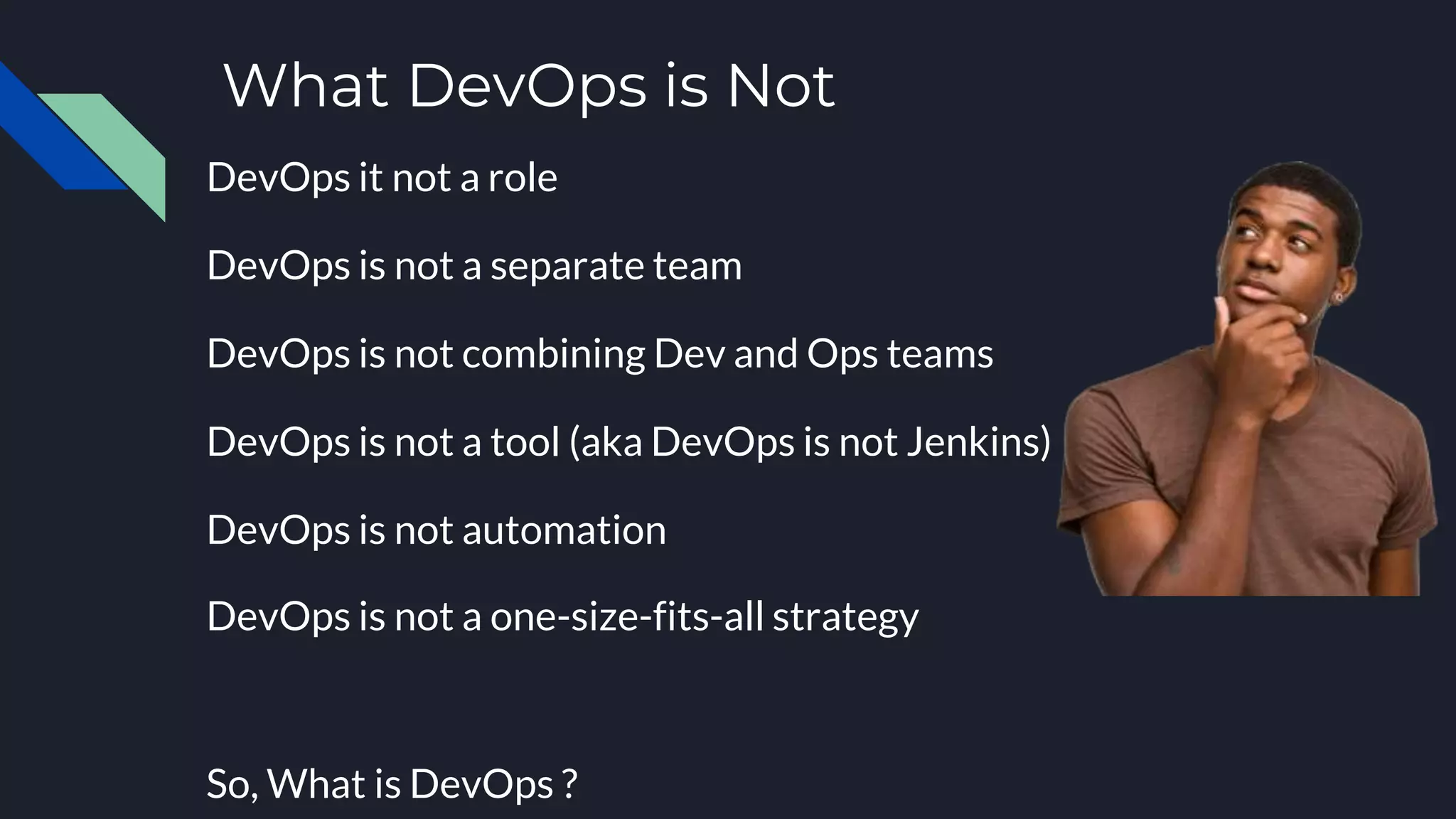 What DevOps is Not
DevOps it not a role
DevOps is not a separate team
DevOps is not combining Dev and Ops teams
DevOps is not a tool (aka DevOps is not Jenkins)
DevOps is not automation
DevOps is not a one-size-fits-all strategy
So, What is DevOps ?
 