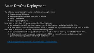 Azure DevOps Deployment
The following scenarios might require a multiple-server deployment:
Scaling beyond 500 users
Extensive use of automated build, test, or release
Using Code Search
Using reporting features
For a team of more than 500 users, consider the following setup:
An application tier with one dual-core processor, 8 GB of memory, and a fast hard-disk drive.
A data tier with one quad-core processor, 16 GB of memory, and high-performance storage, such as an SSD.
For a team of more than 2,000 users, consider the following setup:
An application tier with one quad-core processor, 16 GB or more of memory, and a fast hard-disk drive.
A data tier with two or more quad-core processors, 16 GB or more of memory, and advanced high-
performance storage, like an SSD or high-performance SAN.
Setup & upgrade requirements - Azure DevOps | Microsoft Docs
 
