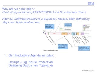 © 2009 IBM Corporation
Why are we here today?
Productivity is (almost) EVERYTHING for a Development Team!
After all, Software Delivery is a Business Process, often with many
steps and team involvement:
1. Our Productivity Agenda for today:
DevOps – Big Picture Productivity
Designing Deployment Topologies
 