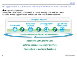 © 2009 IBM Corporation
Accelerate Software Delivery
Balance speed, cost, quality and risk
Reduce time to customer feedback
An approach for continuous delivery of software-driven innovation
66
Continuous Innovation, Feedback and Improvements
DevOps Lifecycle
Operations/
Production
Development/
TestCustomers
Business
Owners
dev·ops noun 'dev-äps
Enterprise capability for continuous software delivery that enables clients
to seize market opportunities and reduce time to customer feedback
 