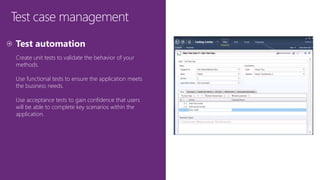 Test case management
Create unit tests to validate the behavior of your
methods.
Use functional tests to ensure the application meets
the business needs.
Use acceptance tests to gain confidence that users
will be able to complete key scenarios within the
application.
 
