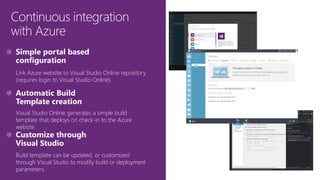 Continuous integration
with Azure
Link Azure website to Visual Studio Online repository
(requires login to Visual Studio Online).
Visual Studio Online generates a simple build
template that deploys on check-in to the Azure
website.
Build template can be updated, or customized
through Visual Studio to modify build or deployment
parameters.
 