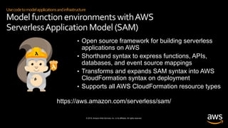© 2019, Amazon Web Services, Inc. or its affiliates. All rights reserved.
Usecodetomodelapplicationsandinfrastructure
Model function environments withAWS
ServerlessApplication Model (SAM)
• Open source framework for building serverless
applications on AWS
• Shorthand syntax to express functions, APIs,
databases, and event source mappings
• Transforms and expands SAM syntax into AWS
CloudFormation syntax on deployment
• Supports all AWS CloudFormation resource types
https://aws.amazon.com/serverless/sam/
 