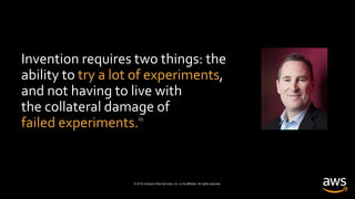 © 2019, Amazon Web Services, Inc. or its affiliates. All rights reserved.
Invention requires two things: the
ability to try a lot of experiments,
and not having to live with
the collateral damage of
failed experiments.“
Andy Jassy
CEO, Amazon Web Services
 
