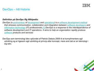 DevOps – lidt historie

Definition på DevOps iflg Wikipedia:
DevOps (a portmanteau of development and operations) is a software development method
that stresses communication, collaboration and integration between software developers and
information technology (IT) professionals.[1] DevOps is a response to the interdependence of
software development and IT operations. It aims to help an organization rapidly produce
software products and services
DevOps som terminologi blev opfundet af Patrick Debois 2009 til at komplimentere agil
udvikling og er ligesom agil udvikling et princip eller koncept, mere end det er en teknologi i
sig selv.

2

 