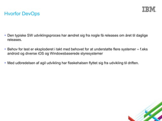 Hvorfor DevOps

 Den typiske SW udviklingsproces har ændret sig fra nogle få releases om året til daglige
releases.
 Behov for test er eksploderet i takt med behovet for at understøtte flere systemer – f.eks
android og diverse iOS og Windowsbaserede styresystemer
 Med udbredelsen af agil udvikling har flaskehalsen flyttet sig fra udvikling til driften.

 