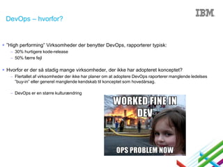 DevOps – hvorfor?

 ”High performing” Virksomheder der benytter DevOps, rapporterer typisk:
– 30% hurtigere kode-release
– 50% færre fejl

 Hvorfor er der så stadig mange virksomheder, der ikke har adopteret konceptet?
– Flertallet af virksomheder der ikke har planer om at adoptere DevOps raporterer manglende ledelses
”buy-in” eller generel manglende kendskab til konceptet som hovedårsag.
– DevOps er en større kulturændring

 