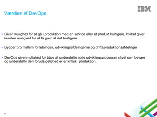 Værdien af DevOps

 Giver mulighed for at gå i produktion med en service eller et produkt hurtigere, hvilket giver
kunden mulighed for at få gavn af det hurtigere
 Bygger bro mellem forretningen, udviklingsafdelingerne og drifts/produktionsafdelinger
 DevOps giver mulighed for både at understøtte agile udviklingsprocesser såvel som bevare
og understøtte den forudsigelighed er er kritisk i produktion.

8

 