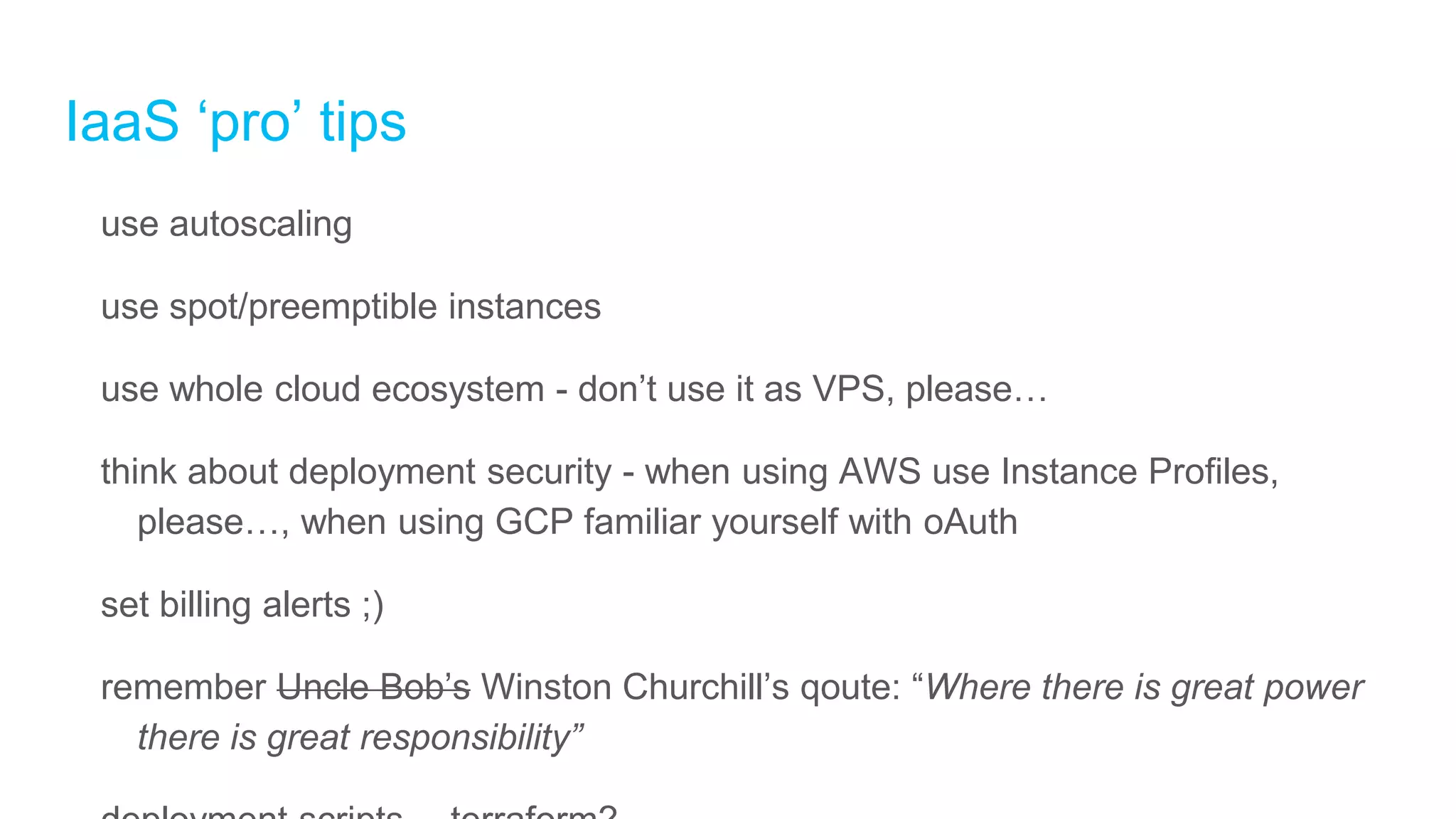IaaS ‘pro’ tips
use autoscaling
use spot/preemptible instances
use whole cloud ecosystem - don’t use it as VPS, please…
think about deployment security - when using AWS use Instance Profiles,
please…, when using GCP familiar yourself with oAuth
set billing alerts ;)
remember Uncle Bob’s Winston Churchill’s qoute: “Where there is great power
there is great responsibility”
 
