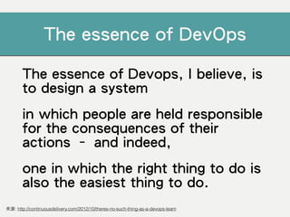 The essence of Devops, I believe, is
to design a system
in which people are held responsible
for the consequences of their
actions – and indeed,
one in which the right thing to do is
also the easiest thing to do.
來源: http://continuousdelivery.com/2012/10/theres-no-such-thing-as-a-devops-team
The essence of DevOps
 