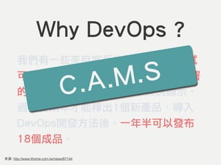 來源: http://www.ithome.com.tw/news/87144
Why DevOps ?
我們有一些來自客戶的數據，軟體測試
可以減少90％的時間，版本釋出和部署
的頻率可以大幅提升。實際案例顯示，
過去要兩年才能釋出1個新產品，導入
DevOps開發方法後，一年半可以發布
18個成品。
C.A.M.S
 